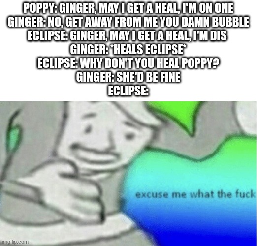 starter racist healers be like | POPPY: GINGER, MAY I GET A HEAL, I'M ON ONE
GINGER: NO, GET AWAY FROM ME YOU DAMN BUBBLE
ECLIPSE: GINGER, MAY I GET A HEAL, I'M DIS 
GINGER: *HEALS ECLIPSE*
ECLIPSE: WHY DON'T YOU HEAL POPPY?
GINGER: SHE'D BE FINE
ECLIPSE: | image tagged in excuse me what the f ck | made w/ Imgflip meme maker
