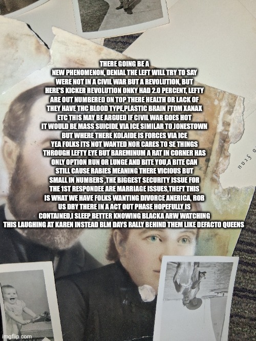 Low i q Leftist : were in a revolution, Patriots: thats a civil war | THERE GOING BE A NEW PHENOMENON, DENIAL THE LEFT WILL TRY TO SAY WERE NOT IN A CIVIL WAR BUT A REVOLUTION, BUT HERE'S KICKER REVOLUTION ONKY HAD 2.0 PERCENT, LEFTY ARE OUT NUMBERED ON TOP THERE HEALTH OR LACK OF THEY HAVE THC BLOOD TYPE,PLASTIC BRAIN FTOM XANAX ETC THIS MAY BE ARGUED IF CIVIL WAR GOES HOT IT WOULD BE MASS SUICIDE VIA ICE SIMILAR TO JONESTOWN BUT WHERE THERE KOLAIDE IS FORCES VIA ICE YEA FOLKS ITS NOT WANTED NOR CARES TO SE THINGS THROUGH LEFTY EYE BUT BAREMINUM A RAT IN CORNER HAS ONLY OPTION RUN OR LUNGE AND BITE YOU,A BITE CAN STILL CAUSE RABIES MEANING THERE VICIOUS BUT SMALL IN NUMBERS ,THE BIGGEST SECURITY ISSUE FOR THE 1ST RESPONDEE ARE MARRIAGE ISSUES,THEFT THIS IS WHAT WE HAVE FOLKS WANTING DIVORCE ANERICA, ROB US DRY THERE IN A ACT OUT PHASE HOPEFULLY IS CONTAINED,I SLEEP BETTER KNOWING BLACKA ARW WATCHING THIS LAUGHING AT KAREN INSTEAD BLM DAYS RALLY BEHIND THEM LIKE DEFACTO QUEENS | image tagged in wtf,marvel civil war 1,civil war | made w/ Imgflip meme maker