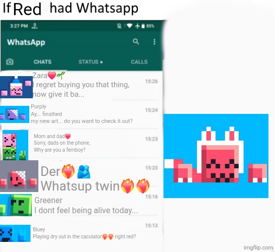 If X had Whatsapp (With Text boxes) | Red; Zara❤️🌱
I regret buying you that thing,
now give it ba... Purply
Ay... finsihed 
my new art... do you want to check it out? Mom and dad❤️
Sorry, dads on the phone,
Why are you a femboy? Der❤️‍🔥🫂
Whatsup twin❤️‍🔥❤️‍🔥; Greener
I dont feel being alive today... Bluey
Playing dry out in the caculator❤️‍🔥❤️‍🔥 right red? | image tagged in if x had whatsapp with text boxes | made w/ Imgflip meme maker