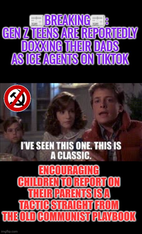Communist playbook: Gen Z teens are reportedly doxxing their dads as ICE agents on TikTok | 📰BREAKING📰: 
GEN Z TEENS ARE REPORTEDLY DOXXING THEIR DADS AS ICE AGENTS ON TIKTOK; ENCOURAGING CHILDREN TO REPORT ON THEIR PARENTS IS A TACTIC STRAIGHT FROM THE OLD COMMUNIST PLAYBOOK | image tagged in gen z,ice agents,doxxing,cowards,communists,law and order | made w/ Imgflip meme maker