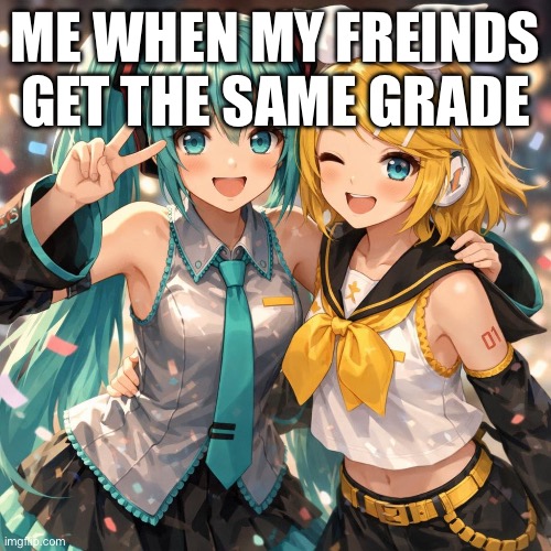 Rin-San and Mikunee-Chan | ME WHEN MY FREINDS GET THE SAME GRADE | image tagged in vocaloid | made w/ Imgflip meme maker