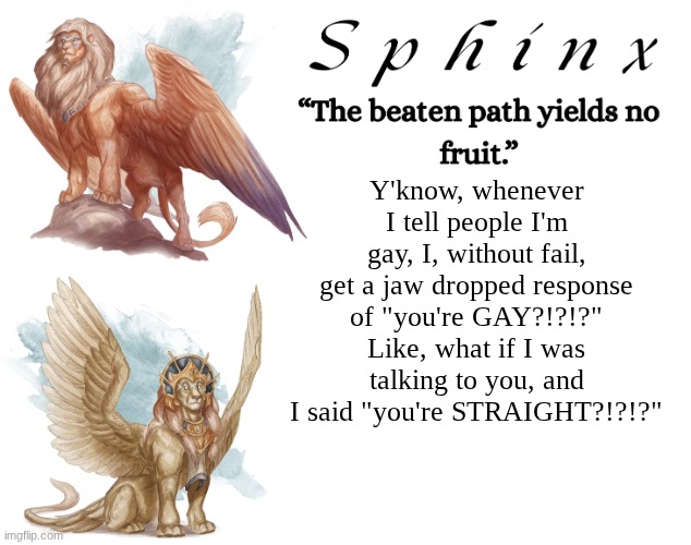 Spinx (aka erocitnaM) | Y'know, whenever I tell people I'm gay, I, without fail, get a jaw dropped response of "you're GAY?!?!?" Like, what if I was talking to you, and I said "you're STRAIGHT?!?!?" | image tagged in spinx aka erocitnam | made w/ Imgflip meme maker