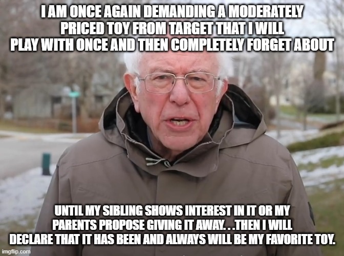 Bernie Sanders Once Again Asking | I AM ONCE AGAIN DEMANDING A MODERATELY PRICED TOY FROM TARGET THAT I WILL PLAY WITH ONCE AND THEN COMPLETELY FORGET ABOUT; UNTIL MY SIBLING SHOWS INTEREST IN IT OR MY PARENTS PROPOSE GIVING IT AWAY. . .THEN I WILL DECLARE THAT IT HAS BEEN AND ALWAYS WILL BE MY FAVORITE TOY. | image tagged in bernie sanders once again asking | made w/ Imgflip meme maker