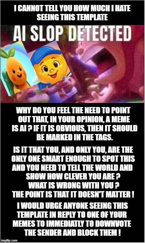 How I Feel About AI | I CANNOT TELL YOU HOW MUCH I HATE
 SEEING THIS TEMPLATE; WHY DO YOU FEEL THE NEED TO POINT 
OUT THAT, IN YOUR OPINION, A MEME
 IS AI ? IF IT IS OBVIOUS, THEN IT SHOULD
 BE MARKED IN THE TAGS. IS IT THAT YOU, AND ONLY YOU, ARE THE
ONLY ONE SMART ENOUGH TO SPOT THIS
AND YOU NEED TO TELL THE WORLD AND 
SHOW HOW CLEVER YOU ARE ?
 WHAT IS WRONG WITH YOU ?
THE POINT IS THAT IT DOESN'T MATTER ! I WOULD URGE ANYONE SEEING THIS
TEMPLATE IN REPLY TO ONE OF YOUR 
MEMES TO IMMEDIATLY TO DOWNVOTE 
THE SENDER AND BLOCK THEM ! | image tagged in ai,it doesn't matter | made w/ Imgflip meme maker