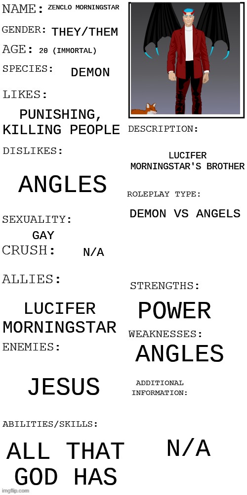 Zenclo Morningstar PROMPT: You meet him on earth, in a forest, petting a fox (I cannot comment, so y'all do the rp) | ZENCLO MORNINGSTAR; THEY/THEM; 20 (IMMORTAL); DEMON; PUNISHING, KILLING PEOPLE; LUCIFER MORNINGSTAR'S BROTHER; ANGLES; DEMON VS ANGELS; GAY; N/A; POWER; LUCIFER MORNINGSTAR; ANGLES; JESUS; N/A; ALL THAT GOD HAS | image tagged in updated roleplay oc showcase | made w/ Imgflip meme maker