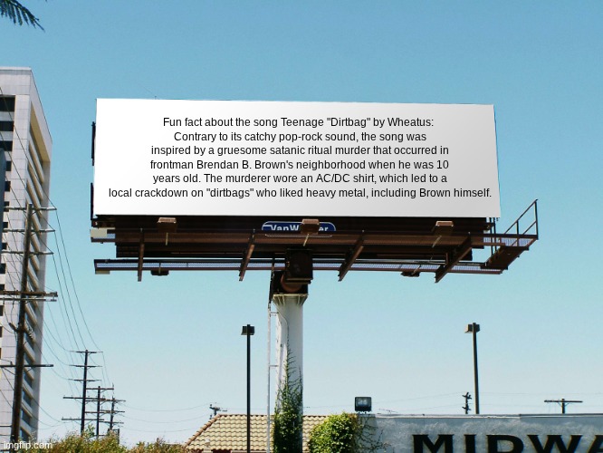 You're welcome | Fun fact about the song Teenage "Dirtbag" by Wheatus: 
Contrary to its catchy pop-rock sound, the song was inspired by a gruesome satanic ritual murder that occurred in frontman Brendan B. Brown's neighborhood when he was 10 years old. The murderer wore an AC/DC shirt, which led to a local crackdown on "dirtbags" who liked heavy metal, including Brown himself. | image tagged in billboard blank,fun fact | made w/ Imgflip meme maker