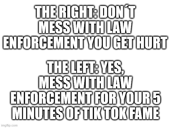 The one actual difference between the sides. | THE RIGHT: DON´T MESS WITH LAW ENFORCEMENT YOU GET HURT; THE LEFT: YES, MESS WITH LAW ENFORCEMENT FOR YOUR 5 MINUTES OF TIK TOK FAME | image tagged in blank white template,liberal vs conservative | made w/ Imgflip meme maker