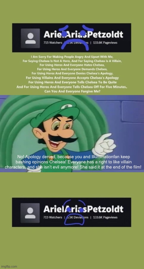 Mama Luigi denies ArielAriasPetzoldt’s apology (for Kingredspyredx) (the war continues…) | No! Apology denied, because you and Illuminationfan keep bashing opinions Chelsea! Everyone has a right to like villain characters, and she isn’t evil anymore! She said it at the end of the film! | image tagged in who denies arielariaspetzoldt's apology,arielariaspetzoldt,mama luigi,luigi | made w/ Imgflip meme maker