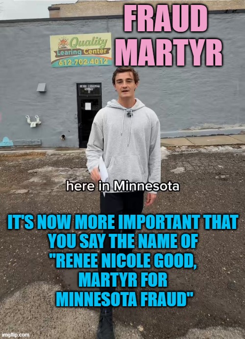 FRAUD MARTYR, forever linked to standing up for Minnesota Systemic Schemes | FRAUD 
MARTYR; IT'S NOW MORE IMPORTANT THAT 
YOU SAY THE NAME OF 
"RENEE NICOLE GOOD, 
MARTYR FOR 
MINNESOTA FRAUD" | image tagged in minnesota fraud,what is my purpose,triggered feminist,democratic socialism,cultural marxism,trump immigration policy | made w/ Imgflip meme maker