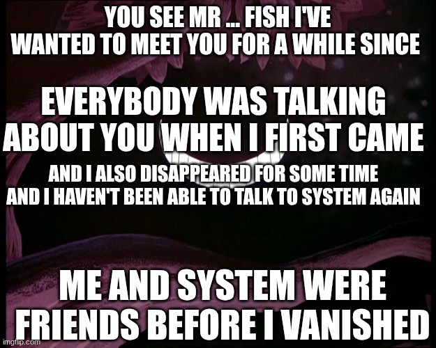 you see its quite just a feeling if wanting to meet a celebrity in my opinion though | YOU SEE MR ... FISH I'VE WANTED TO MEET YOU FOR A WHILE SINCE; EVERYBODY WAS TALKING ABOUT YOU WHEN I FIRST CAME; AND I ALSO DISAPPEARED FOR SOME TIME AND I HAVEN'T BEEN ABLE TO TALK TO SYSTEM AGAIN; ME AND SYSTEM WERE FRIENDS BEFORE I VANISHED | image tagged in cheshire cat grin | made w/ Imgflip meme maker