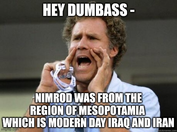 Yelling | HEY DUMBASS - NIMROD WAS FROM THE REGION OF MESOPOTAMIA 
WHICH IS MODERN DAY IRAQ AND IRAN | image tagged in yelling | made w/ Imgflip meme maker