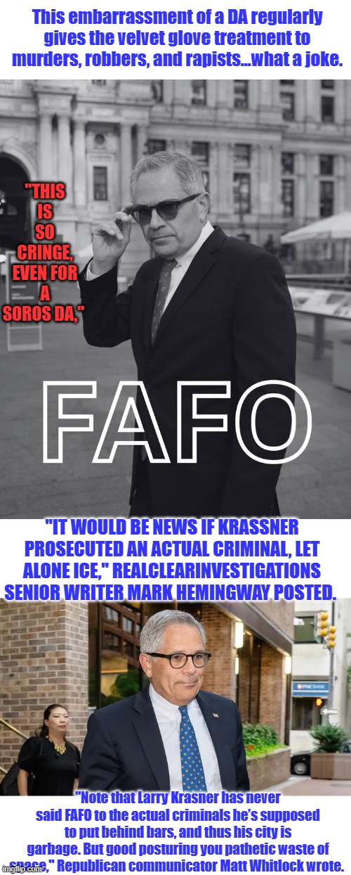 This embarrassment of a DA regularly gives the velvet glove treatment to murders, robbers, and rapists…what a joke. "THIS IS SO CRINGE, EVEN FOR A SOROS DA,"; "IT WOULD BE NEWS IF KRASSNER PROSECUTED AN ACTUAL CRIMINAL, LET ALONE ICE," REALCLEARINVESTIGATIONS SENIOR WRITER MARK HEMINGWAY POSTED. "Note that Larry Krasner has never said FAFO to the actual criminals he’s supposed to put behind bars, and thus his city is garbage. But good posturing you pathetic waste of space," Republican communicator Matt Whitlock wrote. | made w/ Imgflip meme maker