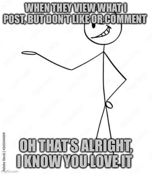 You love it | WHEN THEY VIEW WHAT I POST, BUT DON’T LIKE OR COMMENT; OH THAT’S ALRIGHT, I KNOW YOU LOVE IT | image tagged in funny | made w/ Imgflip meme maker