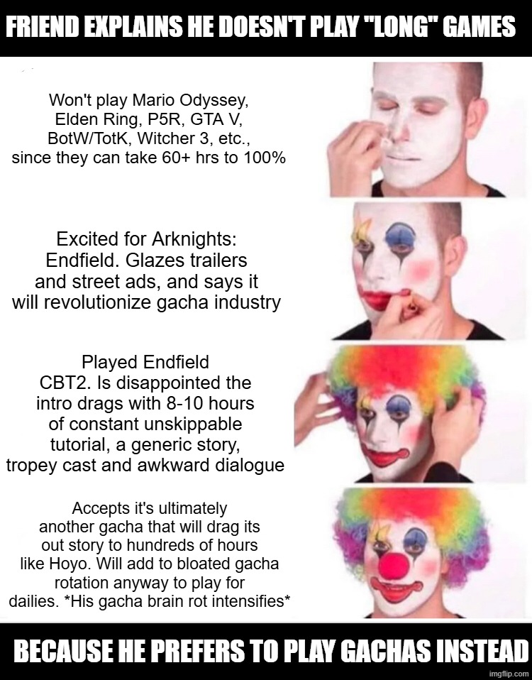 Anyone with a similar friend? | FRIEND EXPLAINS HE DOESN'T PLAY "LONG" GAMES; Won't play Mario Odyssey, Elden Ring, P5R, GTA V, BotW/TotK, Witcher 3, etc., since they can take 60+ hrs to 100%; Excited for Arknights: Endfield. Glazes trailers and street ads, and says it will revolutionize gacha industry; Played Endfield CBT2. Is disappointed the intro drags with 8-10 hours of constant unskippable tutorial, a generic story, tropey cast and awkward dialogue; Accepts it's ultimately another gacha that will drag its out story to hundreds of hours like Hoyo. Will add to bloated gacha rotation anyway to play for dailies. *His gacha brain rot intensifies*; BECAUSE HE PREFERS TO PLAY GACHAS INSTEAD | image tagged in memes,clown applying makeup,video games,gacha,super mario | made w/ Imgflip meme maker