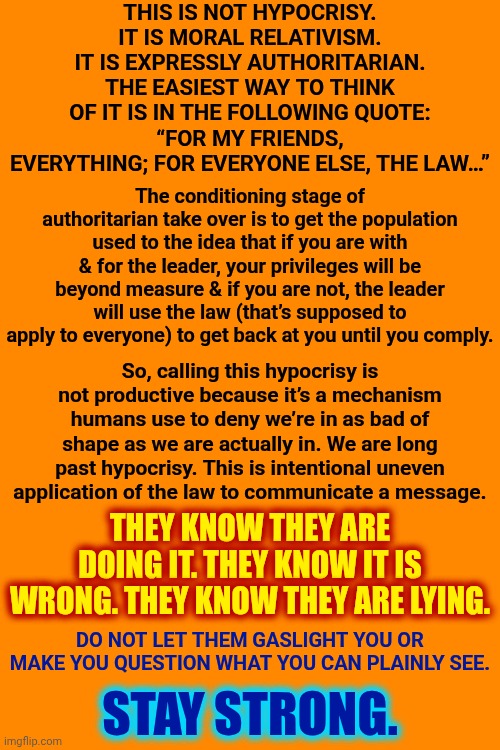 THEY KNOW THEY ARE DOING IT. THEY KNOW IT IS WRONG. THEY KNOW THEY ARE LYING. | THIS IS NOT HYPOCRISY. IT IS MORAL RELATIVISM. IT IS EXPRESSLY AUTHORITARIAN. THE EASIEST WAY TO THINK OF IT IS IN THE FOLLOWING QUOTE:
“FOR MY FRIENDS, EVERYTHING; FOR EVERYONE ELSE, THE LAW…”; The conditioning stage of authoritarian take over is to get the population used to the idea that if you are with & for the leader, your privileges will be beyond measure & if you are not, the leader will use the law (that’s supposed to apply to everyone) to get back at you until you comply. So, calling this hypocrisy is not productive because it’s a mechanism humans use to deny we’re in as bad of shape as we are actually in. We are long past hypocrisy. This is intentional uneven application of the law to communicate a message. THEY KNOW THEY ARE DOING IT. THEY KNOW IT IS WRONG. THEY KNOW THEY ARE LYING. DO NOT LET THEM GASLIGHT YOU OR MAKE YOU QUESTION WHAT YOU CAN PLAINLY SEE. STAY STRONG. | image tagged in memes,terrorists,maga,conservative hypocrisy,hypocrites,liars | made w/ Imgflip meme maker