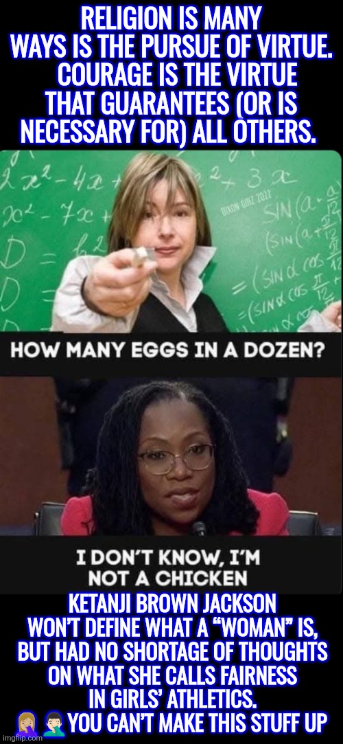 Ketanji Brown Jackson still won’t define what a “woman” is | RELIGION IS MANY WAYS IS THE PURSUE OF VIRTUE.   COURAGE IS THE VIRTUE THAT GUARANTEES (OR IS  NECESSARY FOR) ALL OTHERS. KETANJI BROWN JACKSON WON’T DEFINE WHAT A “WOMAN” IS, BUT HAD NO SHORTAGE OF THOUGHTS ON WHAT SHE CALLS FAIRNESS IN GIRLS’ ATHLETICS. 🤦🏼‍♀️🤦🏻‍♂️YOU CAN’T MAKE THIS STUFF UP | image tagged in ketanji brown jackson,female sports,fairness,supreme court,biology,courage | made w/ Imgflip meme maker