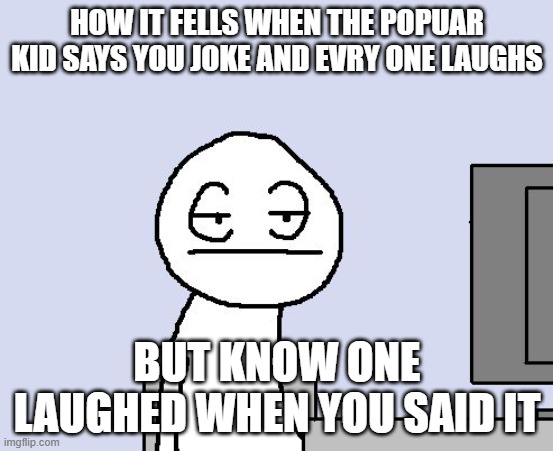 anuther reson why i hate school | HOW IT FELLS WHEN THE POPUAR KID SAYS YOU JOKE AND EVRY ONE LAUGHS; BUT KNOW ONE LAUGHED WHEN YOU SAID IT | image tagged in bored of this crap | made w/ Imgflip meme maker