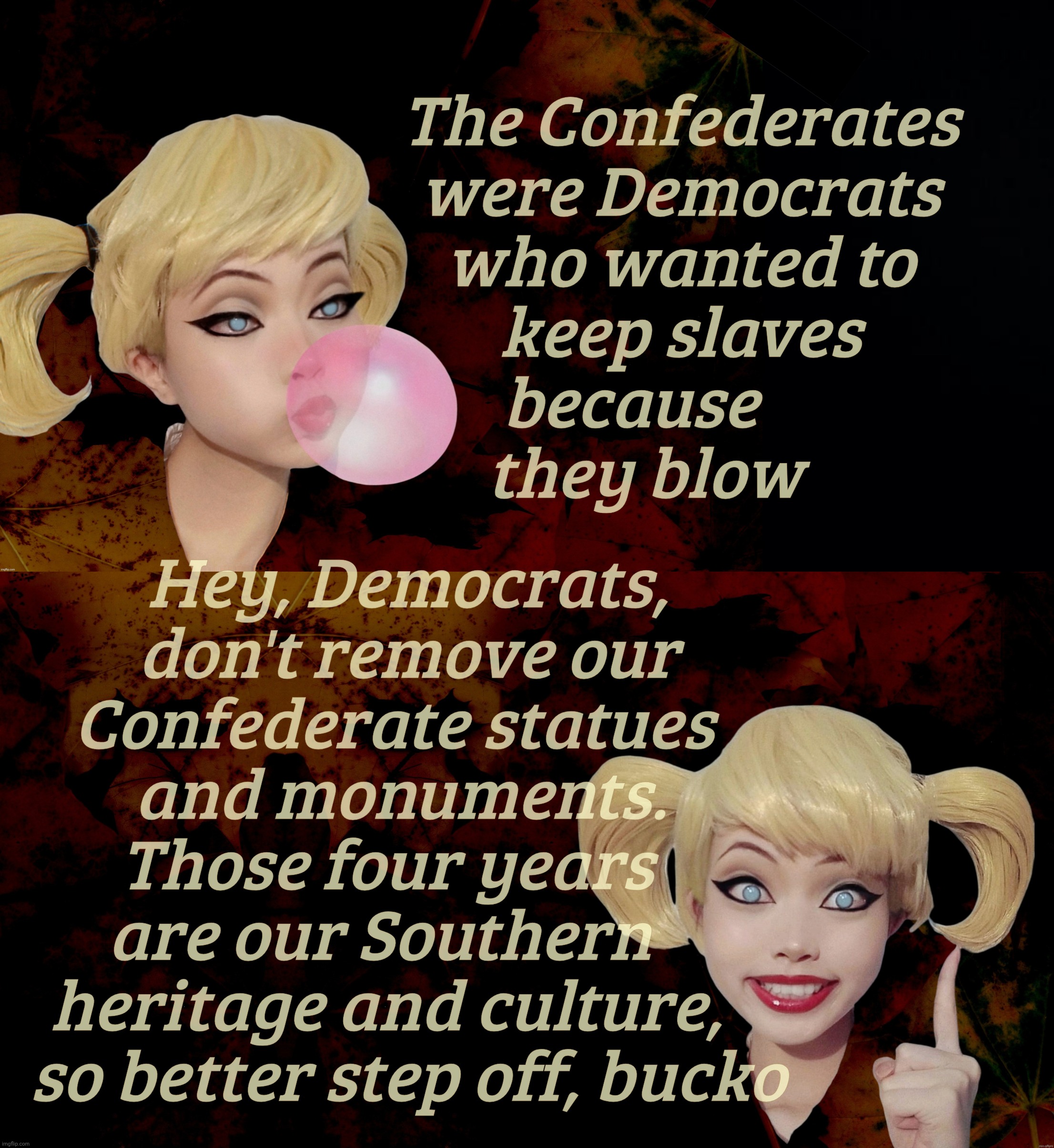 Cognitive dissonance, Southern Confederate style,,, | The Confederates
were Democrats
who wanted to
keep slaves
because       
they blow; Hey, Democrats,
don't remove our
Confederate statues  
and monuments. 
Those four years   
are our Southern    
heritage and culture,   
so better step off, bucko | image tagged in harley quinn | made w/ Imgflip meme maker