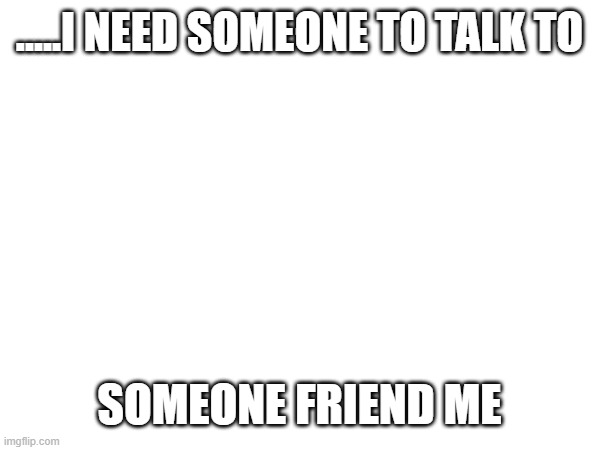 .....I NEED SOMEONE TO TALK TO; SOMEONE FRIEND ME | image tagged in help me | made w/ Imgflip meme maker