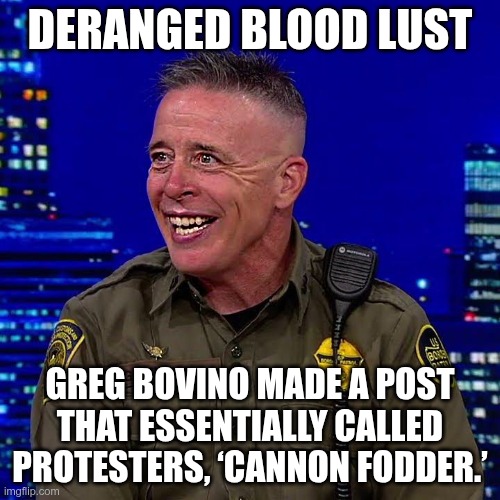 Deranged Blood Lust | DERANGED BLOOD LUST; GREG BOVINO MADE A POST THAT ESSENTIALLY CALLED PROTESTERS, ‘CANNON FODDER.’ | image tagged in trump,gop,maga,nazi,fascist,blood lust | made w/ Imgflip meme maker