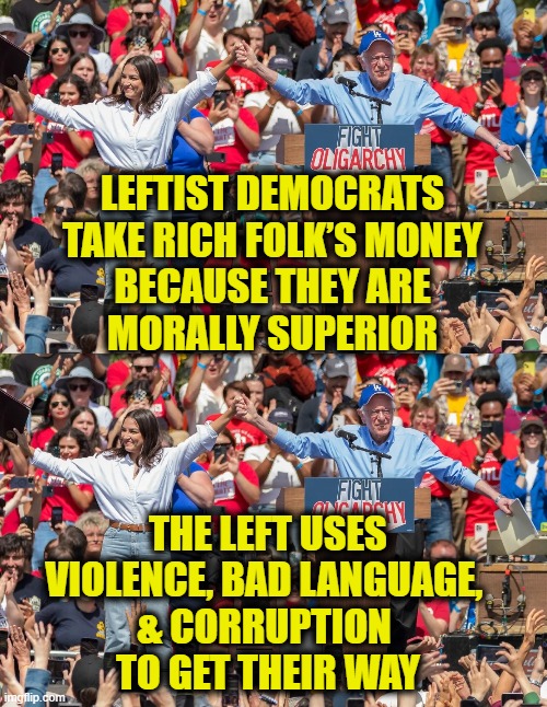 More Leftist Logic | LEFTIST DEMOCRATS
TAKE RICH FOLK’S MONEY
BECAUSE THEY ARE
MORALLY SUPERIOR; THE LEFT USES
VIOLENCE, BAD LANGUAGE, 
& CORRUPTION 
TO GET THEIR WAY | image tagged in leftists | made w/ Imgflip meme maker