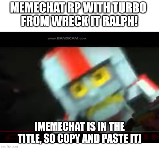 https://imgflip.com/memechat | MEMECHAT RP WITH TURBO 
FROM WRECK IT RALPH! [MEMECHAT IS IN THE TITLE, SO COPY AND PASTE IT] | image tagged in roleplaying,memechat,turbo,wreck it ralph | made w/ Imgflip meme maker