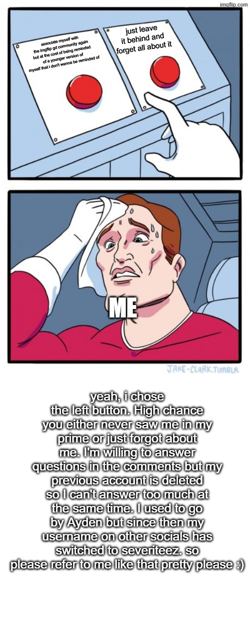 technically gd related cause of this being related to the official gd server | just leave it behind and forget all about it; associate myself with the imgflip gd community again but at the cost of being reminded of a younger version of myself that i don't wanna be reminded of; ME; yeah, i chose the left button. High chance you either never saw me in my prime or just forgot about me. I'm willing to answer questions in the comments but my previous account is deleted so I can't answer too much at the same time. I used to go by Ayden but since then my username on other socials has switched to severiteez. so please refer to me like that pretty please :) | image tagged in memes,two buttons | made w/ Imgflip meme maker