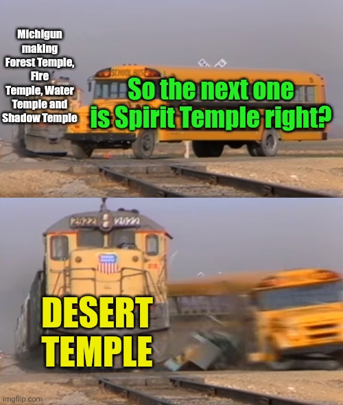 To be fair, the spirit temple was desert themed in the Zelda game | Michigun making Forest Temple, Fire Temple, Water Temple and Shadow Temple; So the next one is Spirit Temple right? DESERT TEMPLE | image tagged in a train hitting a school bus,ocarina of time,legend of zelda,geometry dash,spirit temple,desert | made w/ Imgflip meme maker