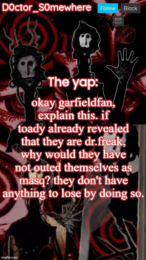 doctor somewhere's announcement temp | okay garfieldfan, explain this. if toady already revealed that they are dr.freak, why would they have not outed themselves as masq? they don't have anything to lose by doing so. | image tagged in doctor somewhere's announcement temp | made w/ Imgflip meme maker