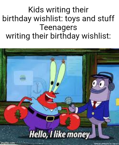 Mr Krabs I like money | Kids writing their birthday wishlist: toys and stuff
Teenagers writing their birthday wishlist: | image tagged in mr krabs i like money,kids,teenagers,money,birthday,presents | made w/ Imgflip meme maker