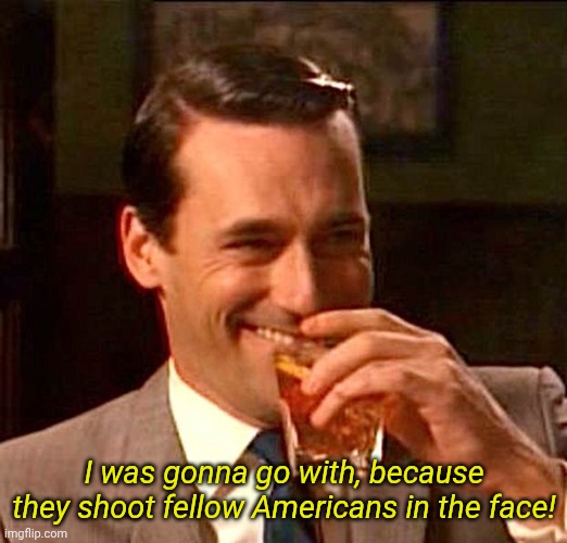 drinking guy | I was gonna go with, because they shoot fellow Americans in the face! | image tagged in drinking guy | made w/ Imgflip meme maker