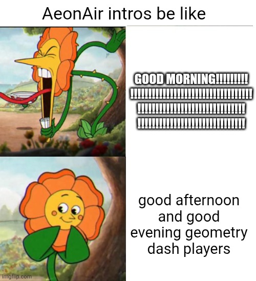 Cuphead Flower | GOOD MORNING!!!!!!!!!
!!!!!!!!!!!!!!!!!!!!!!!!!!!!!!!!!!
!!!!!!!!!!!!!!!!!!!!!!!!!!!!!!
!!!!!!!!!!!!!!!!!!!!!!!!!!!!!! AeonAir intros be like; good afternoon and good evening geometry dash players | image tagged in cuphead flower,geometry dash,aeonair,intros,yelling,youtubers | made w/ Imgflip meme maker