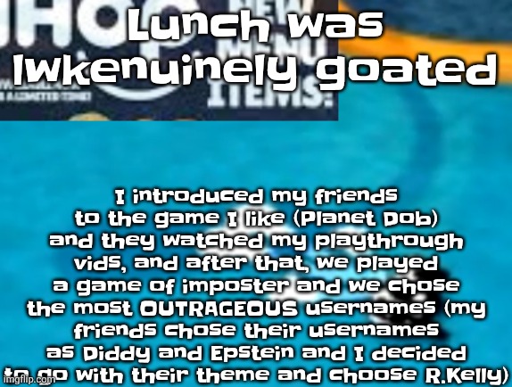 the flattening | I introduced my friends to the game I like (Planet Dob) and they watched my playthrough vids, and after that, we played a game of imposter and we chose the most OUTRAGEOUS usernames (my friends chose their usernames as Diddy and Epstein and I decided to go with their theme and choose R.Kelly); Lunch was lwkenuinely goated | image tagged in the flattening | made w/ Imgflip meme maker