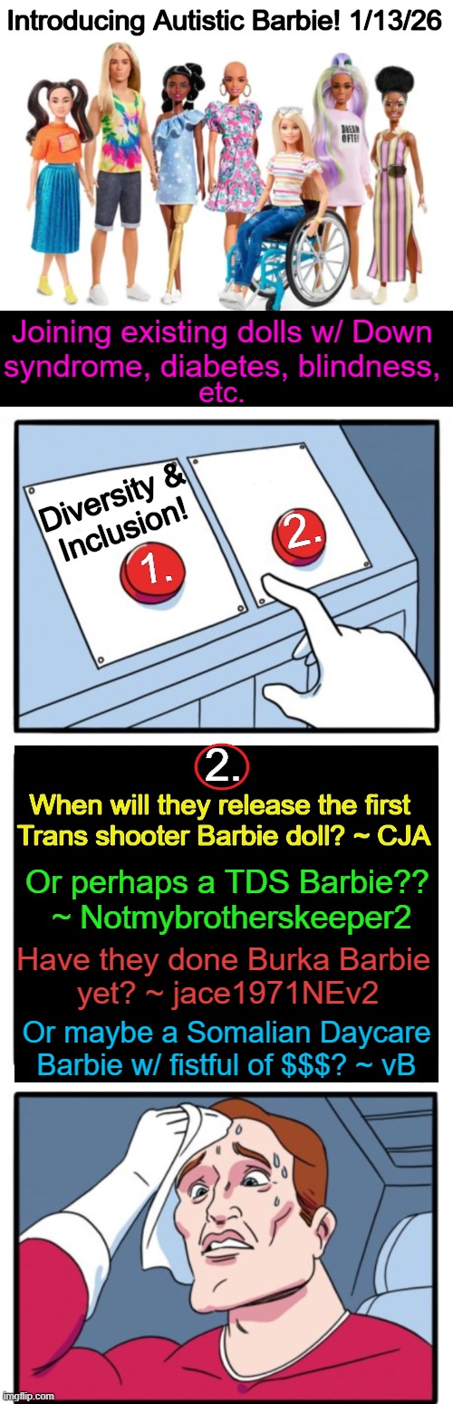 Coming Soon...All-in-One Ken! | Introducing Autistic Barbie! 1/13/26; Joining existing dolls w/ Down 
syndrome, diabetes, blindness, etc. Diversity & 
Inclusion! 2. 1. 2. When will they release the first 

Trans shooter Barbie doll? ~ CJA; Or perhaps a TDS Barbie?? 

~ Notmybrotherskeeper2; Have they done Burka Barbie 

yet? ~ jace1971NEv2; Or maybe a Somalian Daycare
Barbie w/ fistful of $$$? ~ vB | image tagged in two buttons,political humor,barbie,diversity,inclusion,ken | made w/ Imgflip meme maker