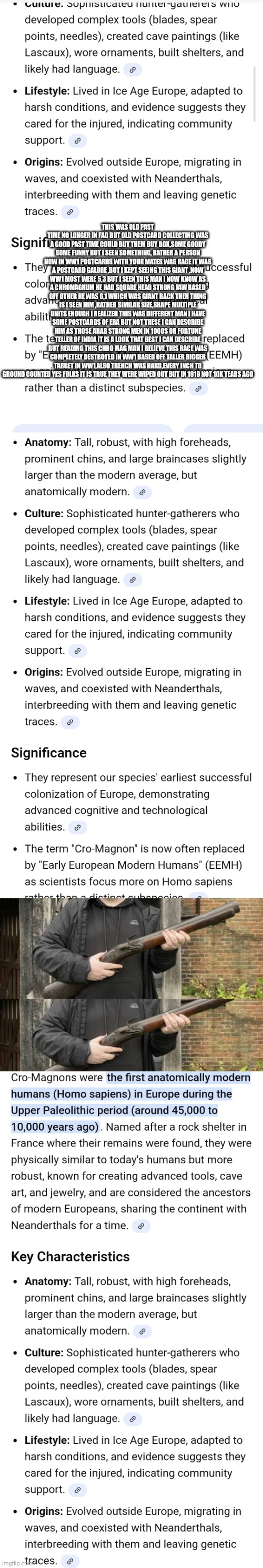Ladies and gentleman 10000 years of history has just been rewrote! | THIS WAS OLD PAST TIME NO LONGER IN FAD BUT OLD POSTCARD COLLECTING WAS A GOOD PAST TIME COULD BUY THEM BUY BOX,SOME GOODY SOME FUNNY BUT I SEEN SOMETHING, RATHER A PERSON NOW IN WW1 POSTCARDS WITH YOUR MATES WAS RAGE IT WAS A POSTCARD GALORE ,BUT I KEPT SEEING THIS GIANT ,NOW WW1 MOST WERE 5,3 BUT I SEEN THIS MAN I NOW KNOW AS A CHROMAGNUM HE HAD SQUARE HEAD STRONG JAW BASED OFF OTHER HE WAS 6,1 WHICH WAS GIANT BACK THEN THING IS I SEEN HIM ,RATHER SIMILAR SIZE,SHAPE MULTIPLE UNITS ENOUGH I REALIZED THIS WAS DIFFERENT MAN I HAVE SOME POSTCARDS OF ERA BUT NOT THESE I CAN DESCRIBE HIM AS THOSE ARAB STRONG MEN IN 1900S OR FORTUNE TELLER OF INDIA IT IS A LOOK THAT BEST I CAN DESCRIBE BUT READING THIS CHRO MAG MAN I BELIEVE THIS RACE WAS COMPLETELY DESTROYED IN WW1 BASED OFF TALLER BIGGER TARGET IN WW1,ALSO TRENCH WAS HARD,EVERY INCH TO GROUND COUNTED YES FOLKS IT IS TRUE THEY WERE WIPED OUT BUT IN 1919 NOT 10K YEARS AGO | image tagged in ww1,cromagon | made w/ Imgflip meme maker