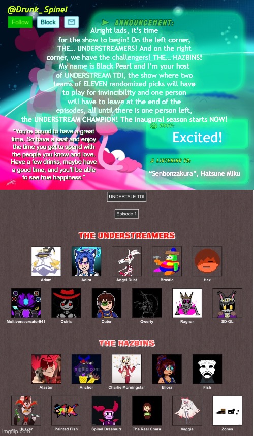 The players had been shuffled at random, this is the grouping for UT TDI S1! | Alright lads, it’s time for the show to begin! On the left corner, THE… UNDERSTREAMERS! And on the right corner, we have the challengers! THE… HAZBINS! My name is Black Pearl and I’m your host of UNDERSTREAM TDI, the show where two teams of ELEVEN randomized picks will have to play for invincibility and one person will have to leave at the end of the episodes, all until there is one person left, the UNDERSTREAM CHAMPION! The inaugural season starts NOW! Excited! “Senbonzakura”, Hatsune Miku | made w/ Imgflip meme maker