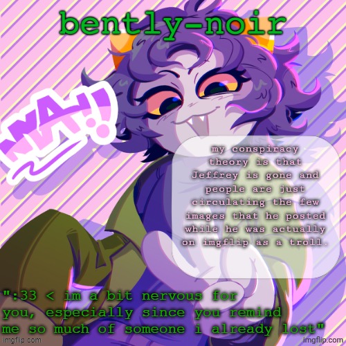 Jeffrey has been a problem since 2019 at least, and yet none of the photos looks any older than the original ones. curious... | my conspiracy theory is that Jeffrey is gone and people are just circulating the few images that he posted while he was actually on imgflip as a troll. | image tagged in bently-noir nepeta temp | made w/ Imgflip meme maker