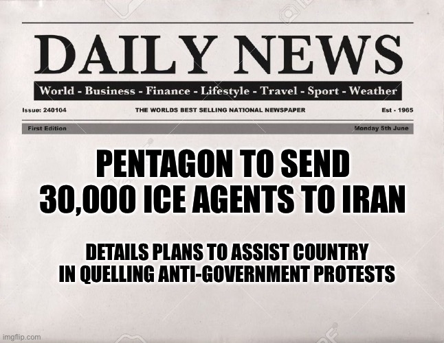 newspaper | PENTAGON TO SEND 30,000 ICE AGENTS TO IRAN; DETAILS PLANS TO ASSIST COUNTRY  IN QUELLING ANTI-GOVERNMENT PROTESTS | image tagged in newspaper | made w/ Imgflip meme maker
