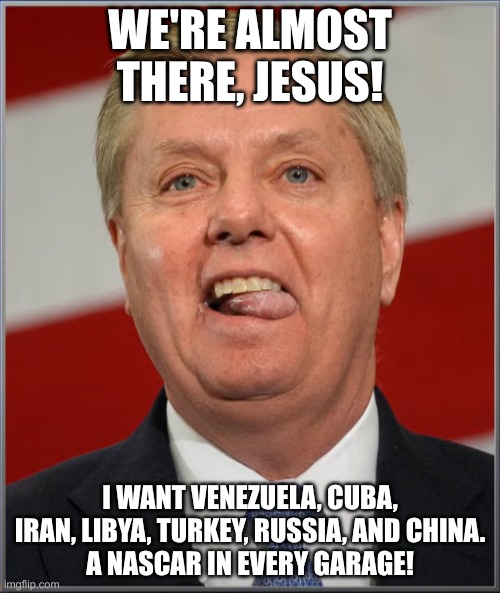 Lindsy Graham is worse than John Bolton? | WE'RE ALMOST THERE, JESUS! I WANT VENEZUELA, CUBA, IRAN, LIBYA, TURKEY, RUSSIA, AND CHINA.
A NASCAR IN EVERY GARAGE! | image tagged in lindsey derp,warmonger,fake christian,right wing | made w/ Imgflip meme maker