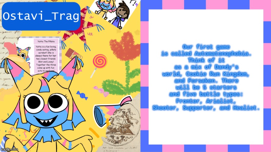 OT's yatta template | Our first game is called Automatonophobia. Think of it as a mix of Dandy's world, Cookie Run Kingdom, and Forsaken. There will be 5 starters and five battle types: Fronter, Arialist, Shooter, Supporter, and Healist. | image tagged in ot's yatta template | made w/ Imgflip meme maker