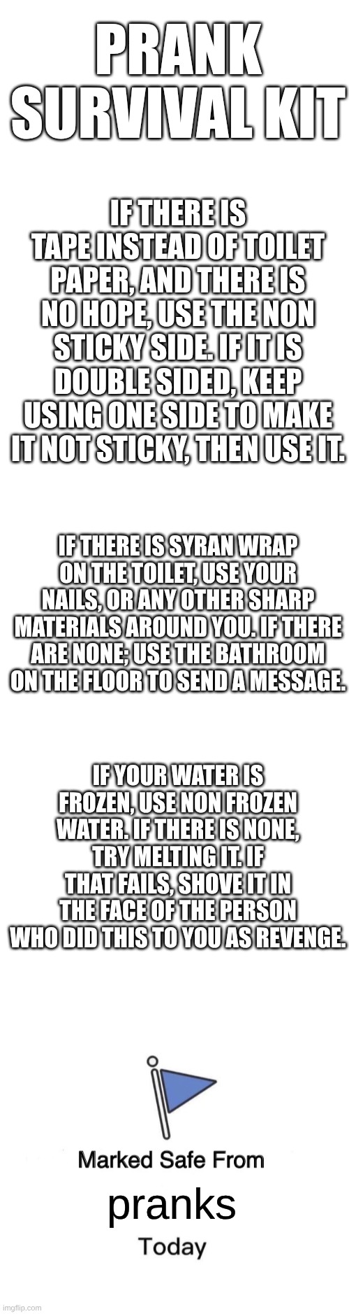prank survival kit | PRANK SURVIVAL KIT; IF THERE IS TAPE INSTEAD OF TOILET PAPER, AND THERE IS NO HOPE, USE THE NON STICKY SIDE. IF IT IS DOUBLE SIDED, KEEP USING ONE SIDE TO MAKE IT NOT STICKY, THEN USE IT. IF THERE IS SYRAN WRAP ON THE TOILET, USE YOUR NAILS, OR ANY OTHER SHARP MATERIALS AROUND YOU. IF THERE ARE NONE; USE THE BATHROOM ON THE FLOOR TO SEND A MESSAGE. IF YOUR WATER IS FROZEN, USE NON FROZEN WATER. IF THERE IS NONE, TRY MELTING IT. IF THAT FAILS, SHOVE IT IN THE FACE OF THE PERSON WHO DID THIS TO YOU AS REVENGE. pranks | image tagged in blank white template,memes,marked safe from | made w/ Imgflip meme maker