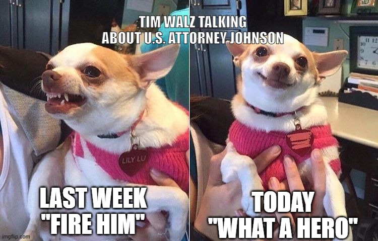 Tim Walz Flip-Flopping | TIM WALZ TALKING ABOUT U.S. ATTORNEY JOHNSON; LAST WEEK
"FIRE HIM"; TODAY
"WHAT A HERO" | image tagged in angry dog meme,walz,democrats,fraud,minnesota | made w/ Imgflip meme maker