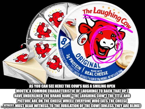 This is an inside joke but someone might find it amusing | AS YOU CAN SEE HERE! THE COW'S HAS A SMILING OPEN MOUTH, A COMMON CHARACTERISTIC OF LAUGHING! TO BACK THAT UP, I HAVE UNDERLINED THE BRAND NAME "THE LAUGHING COW"! THE TITLE AND PICTURE ARE ON THE CHEESE WHEEL! EVERYONE WHO EATS THE CHEESE WHEEL MUST BEAR WITNESS TO THE JUBILATION OF THE COW! (UNLESS THEY ARE BLIND) | image tagged in the laughing cow,cheese | made w/ Imgflip meme maker