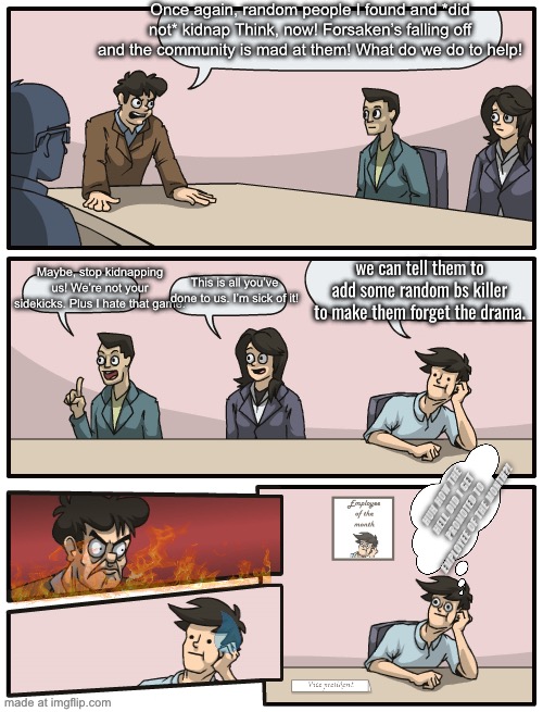 And thus forth, Nosferatu was born and the derpy face guy saved Forsaken until he vanished! | Once again, random people I found and *did not* kidnap Think, now! Forsaken’s falling off and the community is mad at them! What do we do to help! we can tell them to add some random bs killer to make them forget the drama. Maybe, stop kidnapping us! We’re not your sidekicks. Plus I hate that game. This is all you’ve done to us. I’m sick of it! HUH HOW THE HELL DID I GET PROMOTED TO EMPLOYEE OF THE MONTH?! | image tagged in board meeting good engine | made w/ Imgflip meme maker