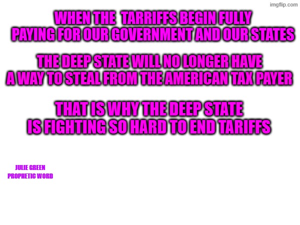 Tariffs | WHEN THE  TARRIFFS BEGIN FULLY PAYING FOR OUR GOVERNMENT AND OUR STATES; THE DEEP STATE WILL NO LONGER HAVE A WAY TO STEAL FROM THE AMERICAN TAX PAYER; THAT IS WHY THE DEEP STATE IS FIGHTING SO HARD TO END TARIFFS; JULIE GREEN
PROPHETIC WORD | made w/ Imgflip meme maker