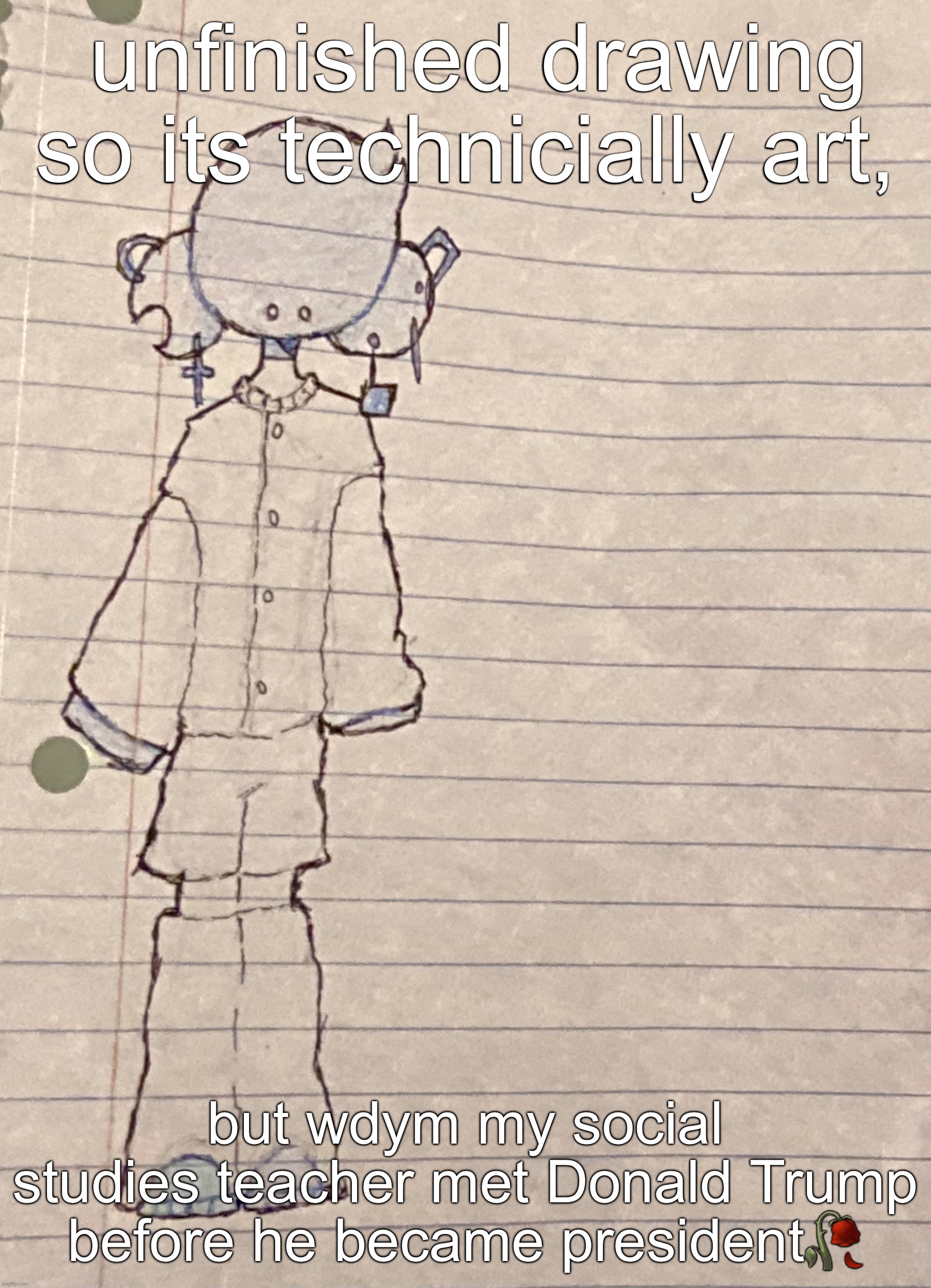 he actually told us this | unfinished drawing so its technicially art, but wdym my social studies teacher met Donald Trump before he became president🥀🥀 | image tagged in drawing,stuff | made w/ Imgflip meme maker