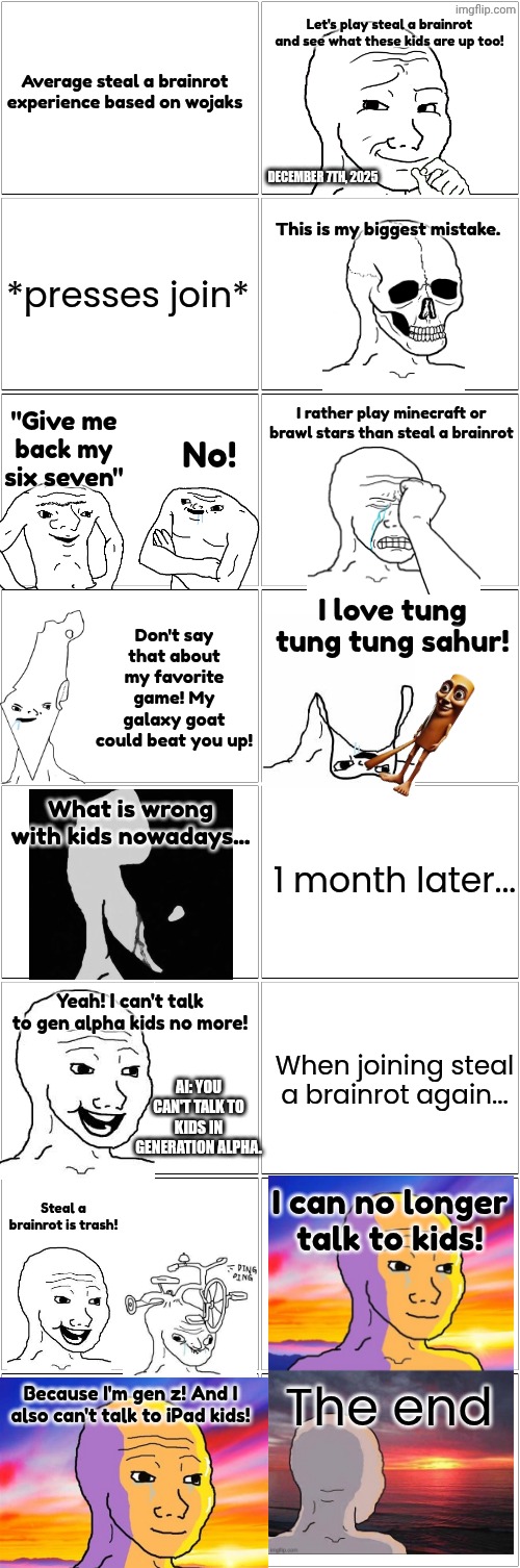 JustAnEasyMaze is not dead | Let's play steal a brainrot and see what these kids are up too! Average steal a brainrot experience based on wojaks; DECEMBER 7TH, 2025; This is my biggest mistake. *presses join*; "Give me back my six seven"; I rather play minecraft or brawl stars than steal a brainrot; No! Don't say that about my favorite game! My galaxy goat could beat you up! I love tung tung tung sahur! What is wrong with kids nowadays... 1 month later... Yeah! I can't talk to gen alpha kids no more! AI: YOU CAN'T TALK TO KIDS IN GENERATION ALPHA. When joining steal a brainrot again... Steal a brainrot is trash! I can no longer talk to kids! The end; Because I'm gen z! And I also can't talk to iPad kids! | image tagged in blank comic panel 2x8,brainrot,italian brainrot,wojak,roblox,ipad kids | made w/ Imgflip meme maker