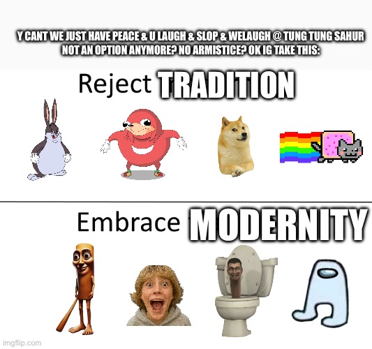 Reject modernity, Embrace tradition | Y CANT WE JUST HAVE PEACE & U LAUGH & SLOP & WELAUGH @ TUNG TUNG SAHUR

NOT AN OPTION ANYMORE? NO ARMISTICE? OK IG TAKE THIS:; TRADITION; MODERNITY | image tagged in reject modernity embrace tradition | made w/ Imgflip meme maker