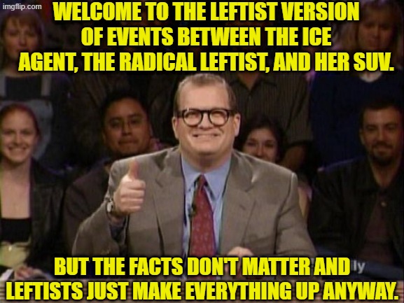 So . . . propaganda as usual with the political Left. | WELCOME TO THE LEFTIST VERSION OF EVENTS BETWEEN THE ICE AGENT, THE RADICAL LEFTIST, AND HER SUV. BUT THE FACTS DON'T MATTER AND LEFTISTS JUST MAKE EVERYTHING UP ANYWAY. | image tagged in and the points don't matter | made w/ Imgflip meme maker