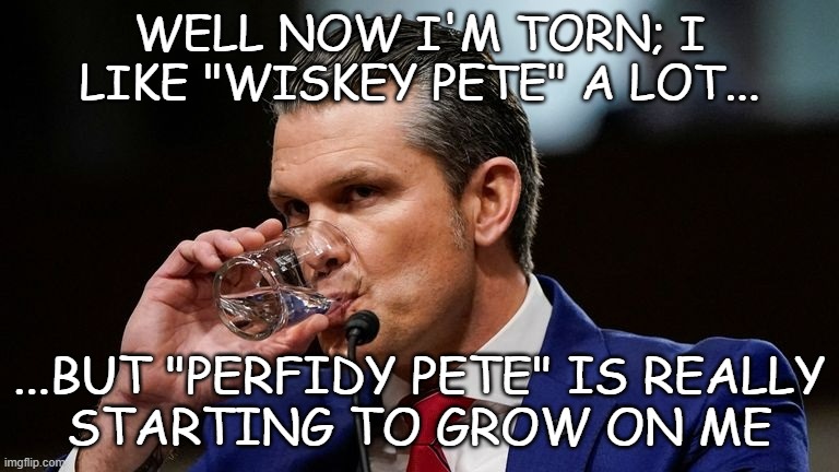 6... 6/7. | WELL NOW I'M TORN; I
LIKE "WISKEY PETE" A LOT... ...BUT "PERFIDY PETE" IS REALLY
STARTING TO GROW ON ME | image tagged in hegseth drinking | made w/ Imgflip meme maker